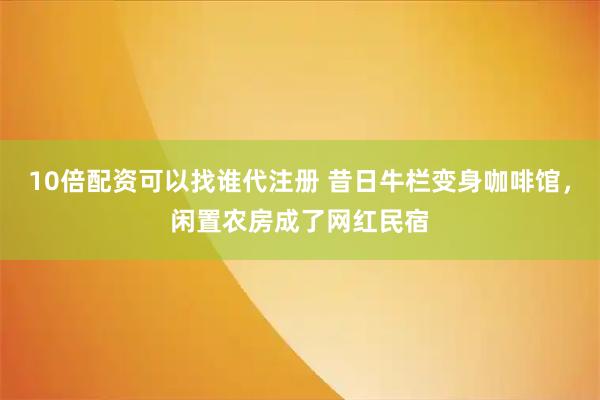 10倍配资可以找谁代注册 昔日牛栏变身咖啡馆，闲置农房成了网红民宿