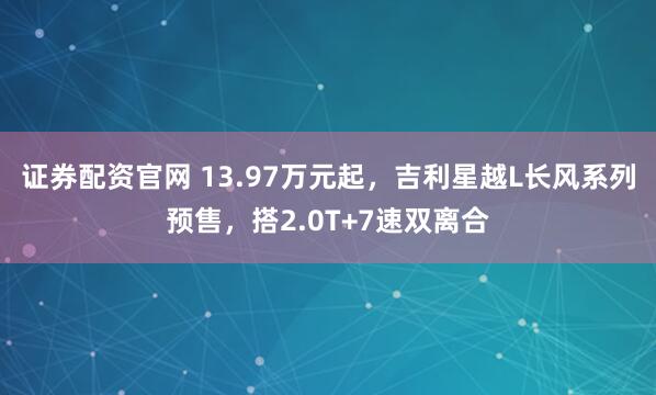 证券配资官网 13.97万元起，吉利星越L长风系列预售，搭2.0T+7速双离合