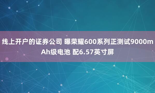 线上开户的证券公司 曝荣耀600系列正测试9000mAh级电池 配6.57英寸屏
