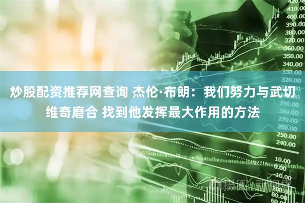 炒股配资推荐网查询 杰伦·布朗：我们努力与武切维奇磨合 找到他发挥最大作用的方法