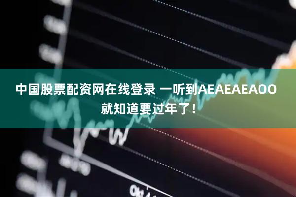 中国股票配资网在线登录 一听到AEAEAEAOO 就知道要过年了！