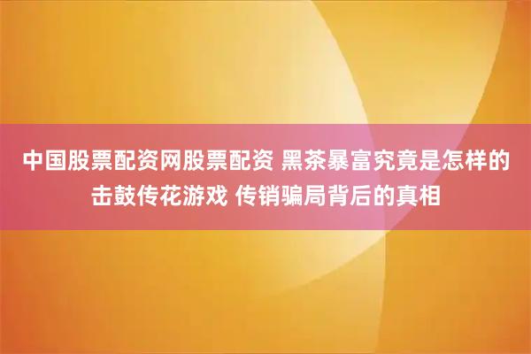 中国股票配资网股票配资 黑茶暴富究竟是怎样的击鼓传花游戏 传销骗局背后的真相