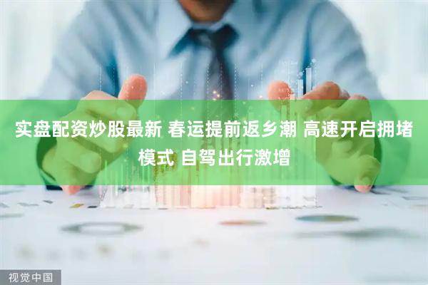 实盘配资炒股最新 春运提前返乡潮 高速开启拥堵模式 自驾出行激增