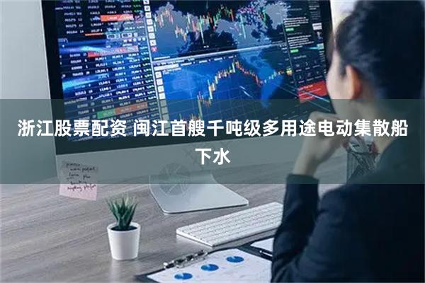浙江股票配资 闽江首艘千吨级多用途电动集散船下水