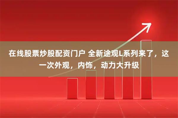 在线股票炒股配资门户 全新途观L系列来了，这一次外观，内饰，动力大升级