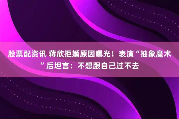 股票配资讯 蒋欣拒婚原因曝光！表演“抽象魔术”后坦言：不想跟自己过不去