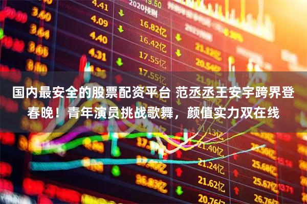 国内最安全的股票配资平台 范丞丞王安宇跨界登春晚！青年演员挑战歌舞，颜值实力双在线