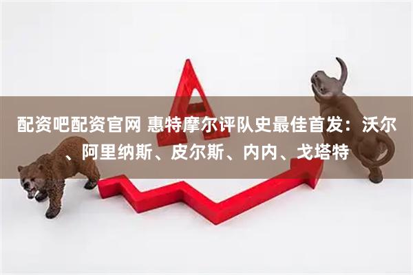 配资吧配资官网 惠特摩尔评队史最佳首发：沃尔、阿里纳斯、皮尔斯、内内、戈塔特