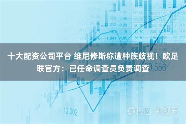 十大配资公司平台 维尼修斯称遭种族歧视！欧足联官方：已任命调查员负责调查