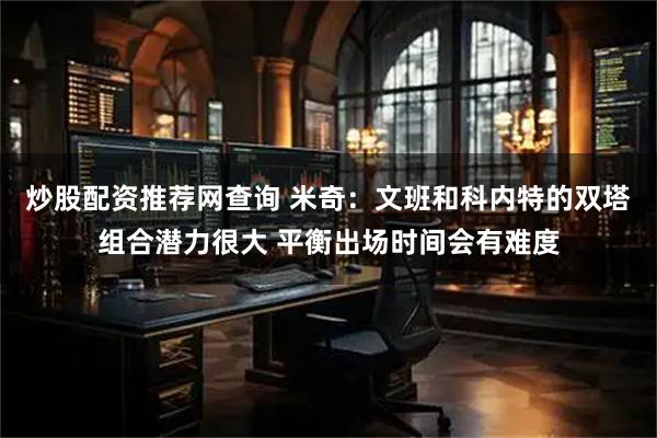 炒股配资推荐网查询 米奇：文班和科内特的双塔组合潜力很大 平衡出场时间会有难度