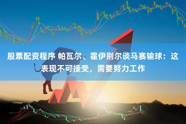 股票配资程序 帕瓦尔、霍伊别尔谈马赛输球：这表现不可接受，需要努力工作