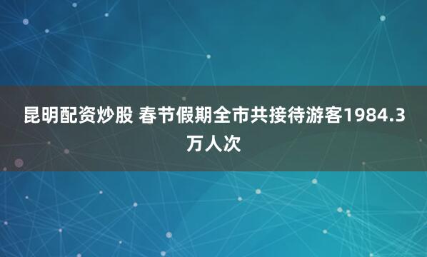 昆明配资炒股 春节假期全市共接待游客1984.3万人次