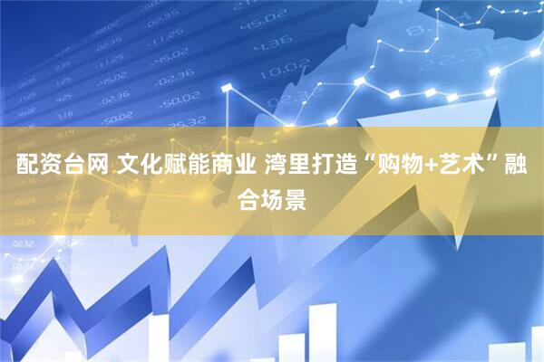 配资台网 文化赋能商业 湾里打造“购物+艺术”融合场景