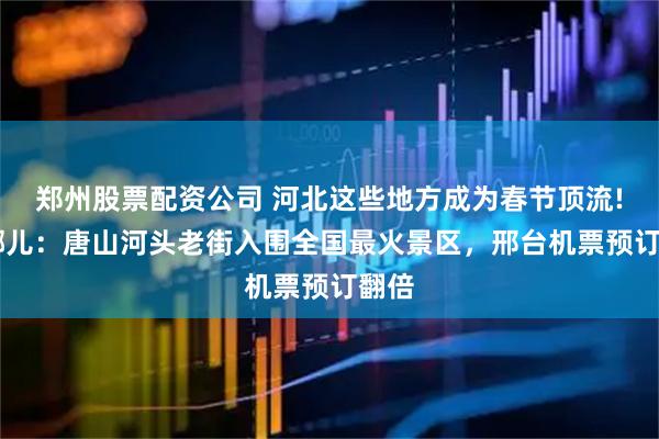 郑州股票配资公司 河北这些地方成为春节顶流! 去哪儿：唐山河头老街入围全国最火景区，邢台机票预订翻倍