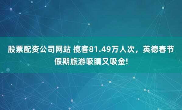 股票配资公司网站 揽客81.49万人次，英德春节假期旅游吸睛又吸金!