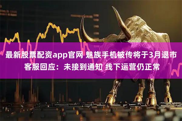 最新股票配资app官网 魅族手机被传将于3月退市 客服回应：未接到通知 线下运营仍正常