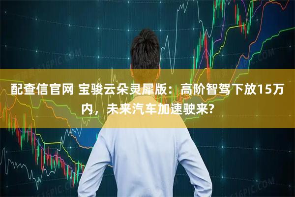 配查信官网 宝骏云朵灵犀版：高阶智驾下放15万内，未来汽车加速驶来?