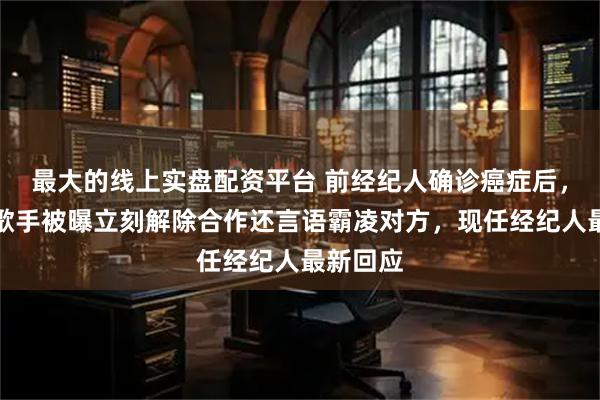 最大的线上实盘配资平台 前经纪人确诊癌症后，知名女歌手被曝立刻解除合作还言语霸凌对方，现任经纪人最新回应