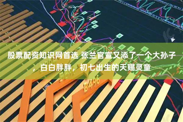 股票配资知识网首选 张兰官宣又添了一个大孙子，白白胖胖，初七出生的天赐灵童