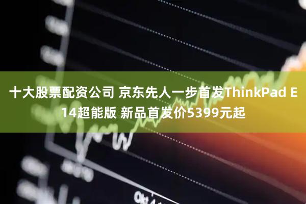 十大股票配资公司 京东先人一步首发ThinkPad E14超能版 新品首发价5399元起