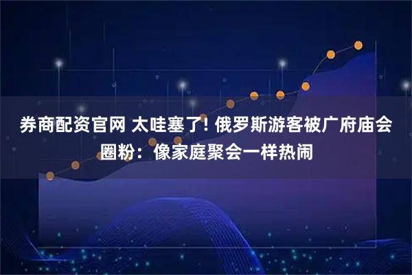 券商配资官网 太哇塞了! 俄罗斯游客被广府庙会圈粉：像家庭聚会一样热闹