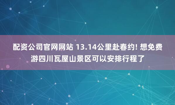 配资公司官网网站 13.14公里赴春约! 想免费游四川瓦屋山景区可以安排行程了