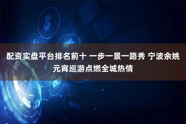 配资实盘平台排名前十 一步一景一路秀 宁波余姚元宵巡游点燃全城热情