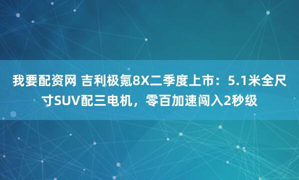 我要配资网 吉利极氪8X二季度上市：5.1米全尺寸SUV配三电机，零百加速闯入2秒级