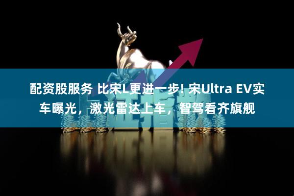 配资股服务 比宋L更进一步! 宋Ultra EV实车曝光，激光雷达上车，智驾看齐旗舰