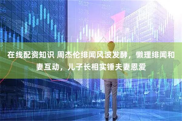 在线配资知识 周杰伦绯闻风波发酵，懒理绯闻和妻互动，儿子长相实锤夫妻恩爱