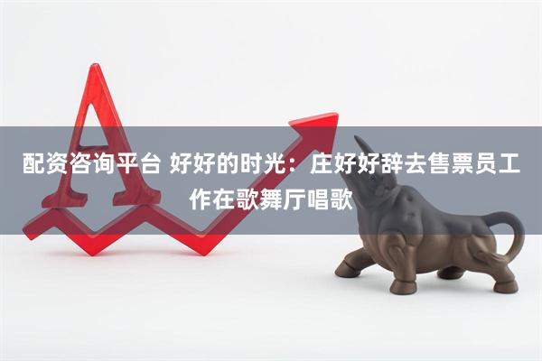 配资咨询平台 好好的时光：庄好好辞去售票员工作在歌舞厅唱歌