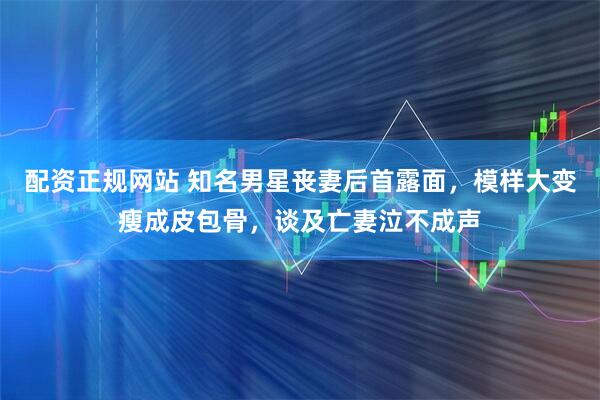配资正规网站 知名男星丧妻后首露面，模样大变瘦成皮包骨，谈及亡妻泣不成声