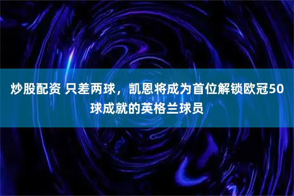 炒股配资 只差两球，凯恩将成为首位解锁欧冠50球成就的英格兰球员