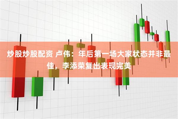 炒股炒股配资 卢伟：年后第一场大家状态并非最佳，李添荣复出表现完美