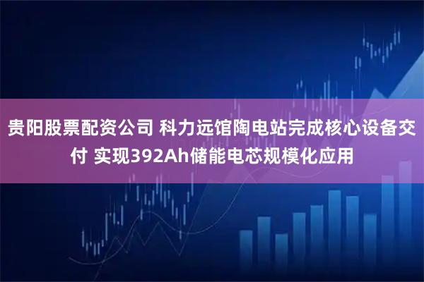 贵阳股票配资公司 科力远馆陶电站完成核心设备交付 实现392Ah储能电芯规模化应用