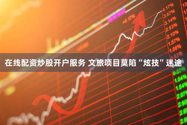 在线配资炒股开户服务 文旅项目莫陷“炫技”迷途