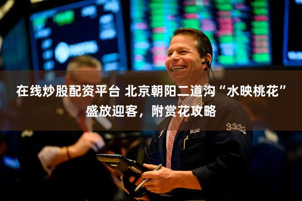 在线炒股配资平台 北京朝阳二道沟“水映桃花”盛放迎客，附赏花攻略