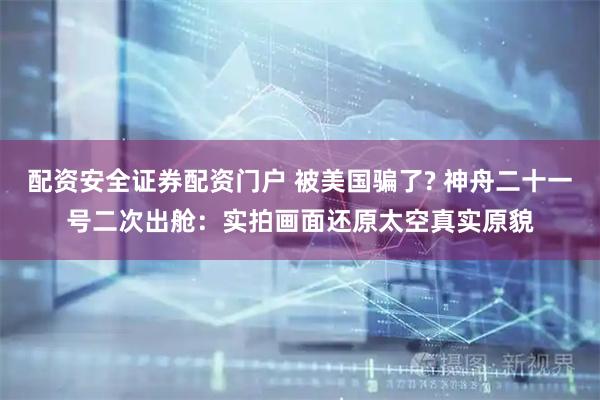 配资安全证券配资门户 被美国骗了? 神舟二十一号二次出舱：实拍画面还原太空真实原貌