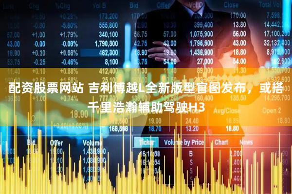 配资股票网站 吉利博越L全新版型官图发布，或搭千里浩瀚辅助驾驶H3