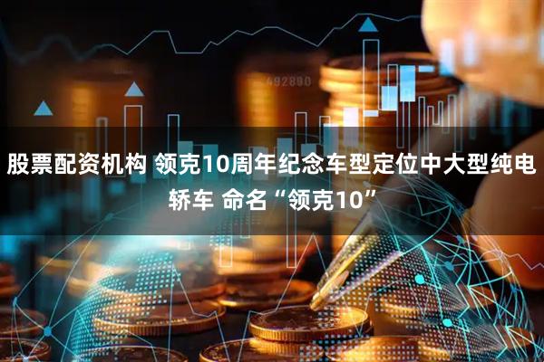 股票配资机构 领克10周年纪念车型定位中大型纯电轿车 命名“领克10”