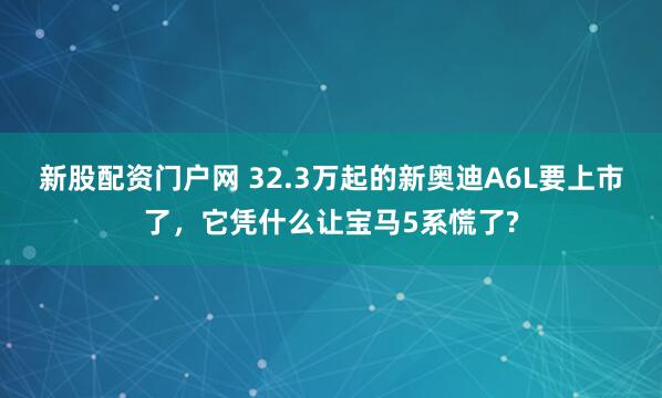 新股配资门户网 32.3万起的新奥迪A6L要上市了，它凭什么让宝马5系慌了?