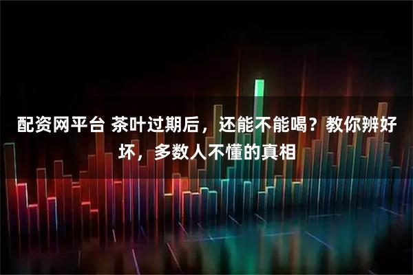 配资网平台 茶叶过期后，还能不能喝？教你辨好坏，多数人不懂的真相