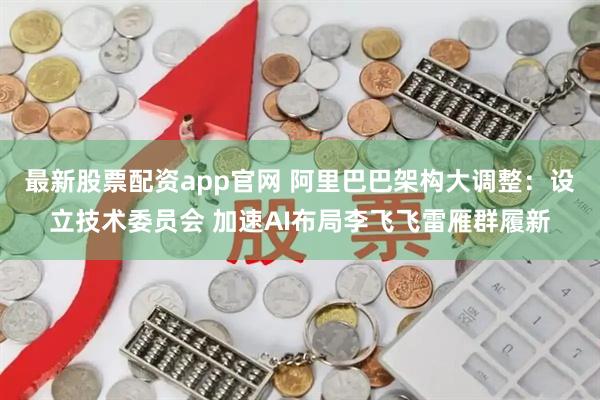 最新股票配资app官网 阿里巴巴架构大调整：设立技术委员会 加速AI布局李飞飞雷雁群履新