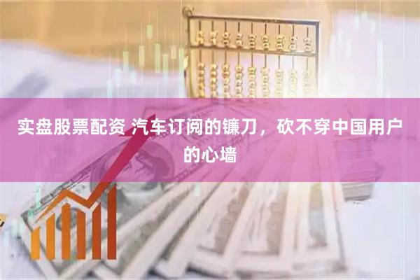 实盘股票配资 汽车订阅的镰刀，砍不穿中国用户的心墙