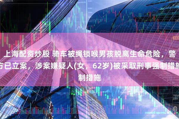 上海配资炒股 骑车被绳锁喉男孩脱离生命危险，警方已立案，涉案嫌疑人(女，62岁)被采取刑事强制措施