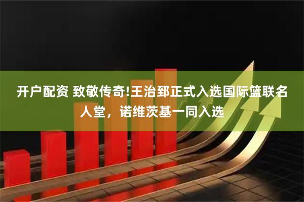 开户配资 致敬传奇!王治郅正式入选国际篮联名人堂，诺维茨基一同入选