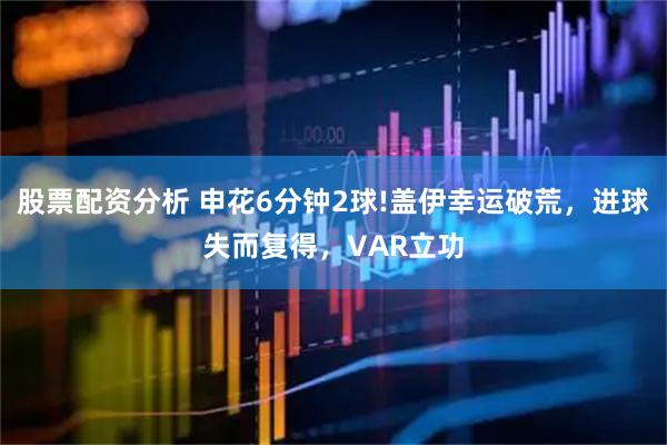 股票配资分析 申花6分钟2球!盖伊幸运破荒，进球失而复得，VAR立功