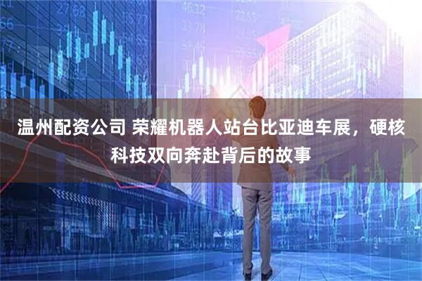 温州配资公司 荣耀机器人站台比亚迪车展，硬核科技双向奔赴背后的故事