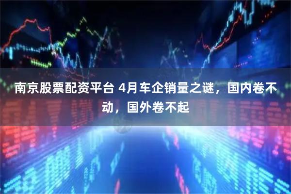 南京股票配资平台 4月车企销量之谜，国内卷不动，国外卷不起