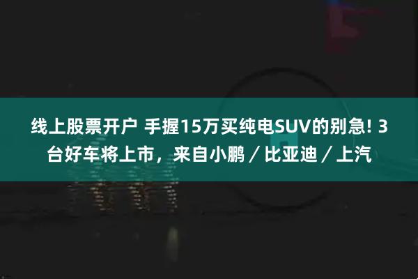 线上股票开户 手握15万买纯电SUV的别急! 3台好车将上市，来自小鹏／比亚迪／上汽